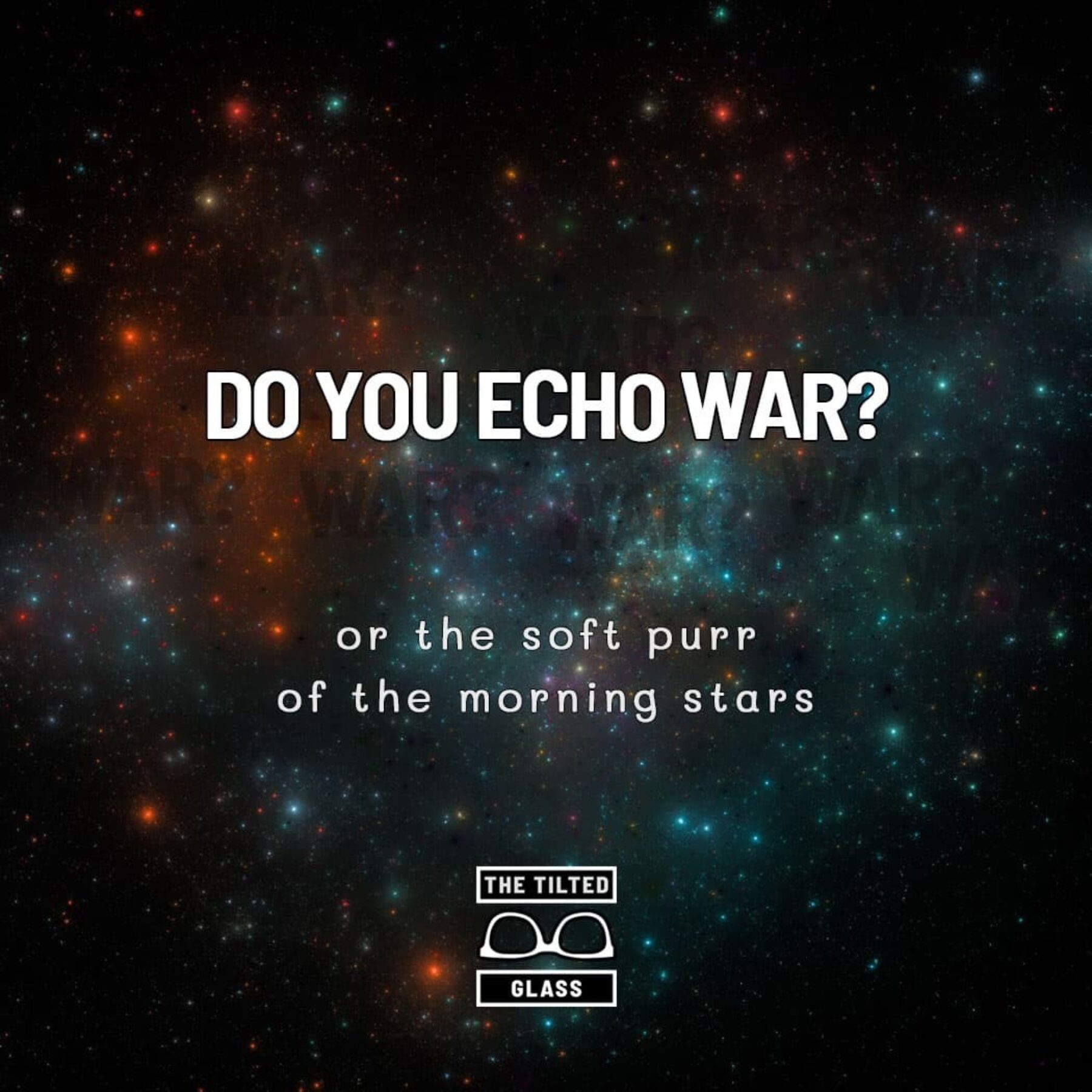 Do you echo war? or the soft purr of the morning stars